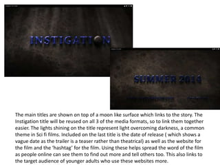The main titles are shown on top of a moon like surface which links to the story. The
Instigation title will be reused on all 3 of the media formats, so to link them together
easier. The lights shining on the title represent light overcoming darkness, a common
theme in Sci fi films. Included on the last title is the date of release ( which shows a
vague date as the trailer is a teaser rather than theatrical) as well as the website for
the film and the ‘hashtag’ for the film. Using these helps spread the word of the film
as people online can see them to find out more and tell others too. This also links to
the target audience of younger adults who use these websites more.
 