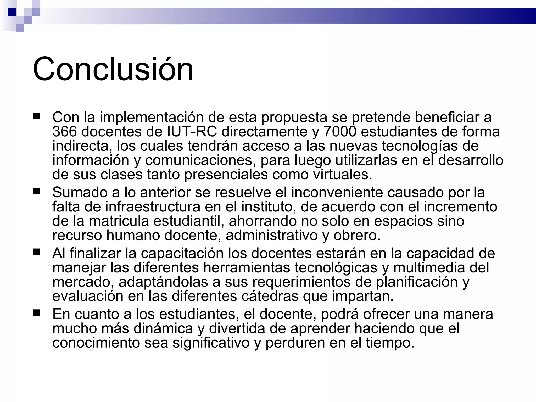 Conclusión Con la implementación de esta propuesta se pretende beneficiar a 366 docentes de IUT-RC directamente y 7000 estudiantes de forma indirecta, los cuales tendrán acceso a las nuevas tecnologías de información y comunicaciones, para luego utilizarlas en el desarrollo de sus clases tanto presenciales como virtuales. Sumado a lo anterior se resuelve el inconveniente causado por la falta de infraestructura en el instituto, de acuerdo con el incremento de la matricula estudiantil, ahorrando no solo en espacios sino recurso humano docente, administrativo y obrero. Al finalizar la capacitación los docentes estarán en la capacidad de manejar las diferentes herramientas tecnológicas y multimedia del mercado, adaptándolas a sus requerimientos de planificación y evaluación en las diferentes cátedras que impartan. En cuanto a los estudiantes, el docente, podrá ofrecer una manera mucho más dinámica y divertida de aprender haciendo que el conocimiento sea significativo y perduren en el tiempo.   