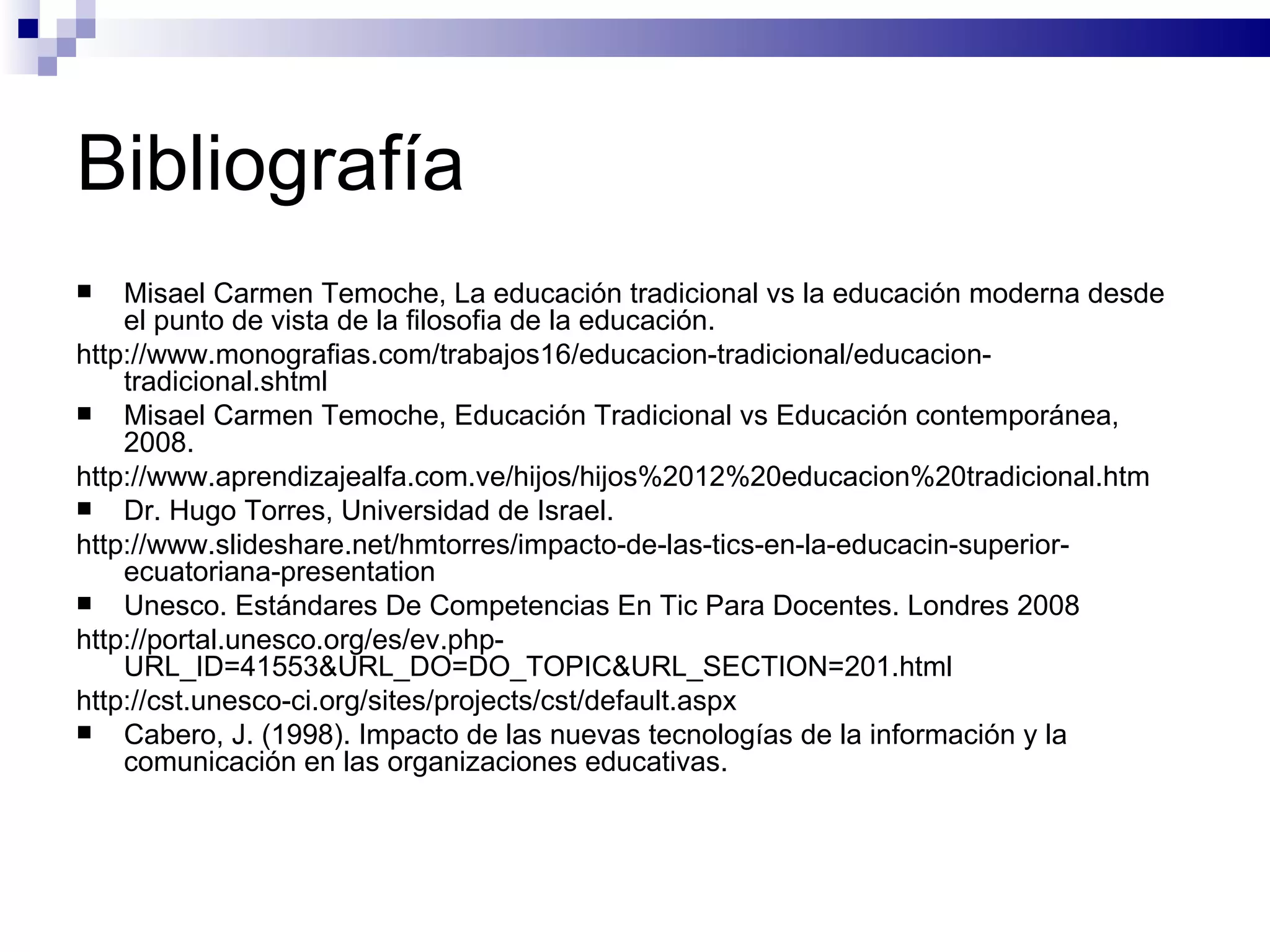 Bibliografía Misael Carmen Temoche, La educación tradicional vs la educación moderna desde el punto de vista de la filosofia de la educación. http://www.monografias.com/trabajos16/educacion-tradicional/educacion-tradicional.shtml Misael Carmen Temoche, Educación Tradicional vs Educación contemporánea, 2008. http://www.aprendizajealfa.com.ve/hijos/hijos%2012%20educacion%20tradicional.htm Dr. Hugo Torres, Universidad de Israel. http://www.slideshare.net/hmtorres/impacto-de-las-tics-en-la-educacin-superior-ecuatoriana-presentation Unesco. Estándares De Competencias En Tic Para Docentes.  Londres 2008 http://portal.unesco.org/es/ev.php-URL_ID=41553&URL_DO=DO_TOPIC&URL_SECTION=201.html http://cst.unesco-ci.org/sites/projects/cst/default.aspx Cabero, J. (1998). Impacto de las nuevas tecnologías de la información y la comunicación en las organizaciones educativas. 