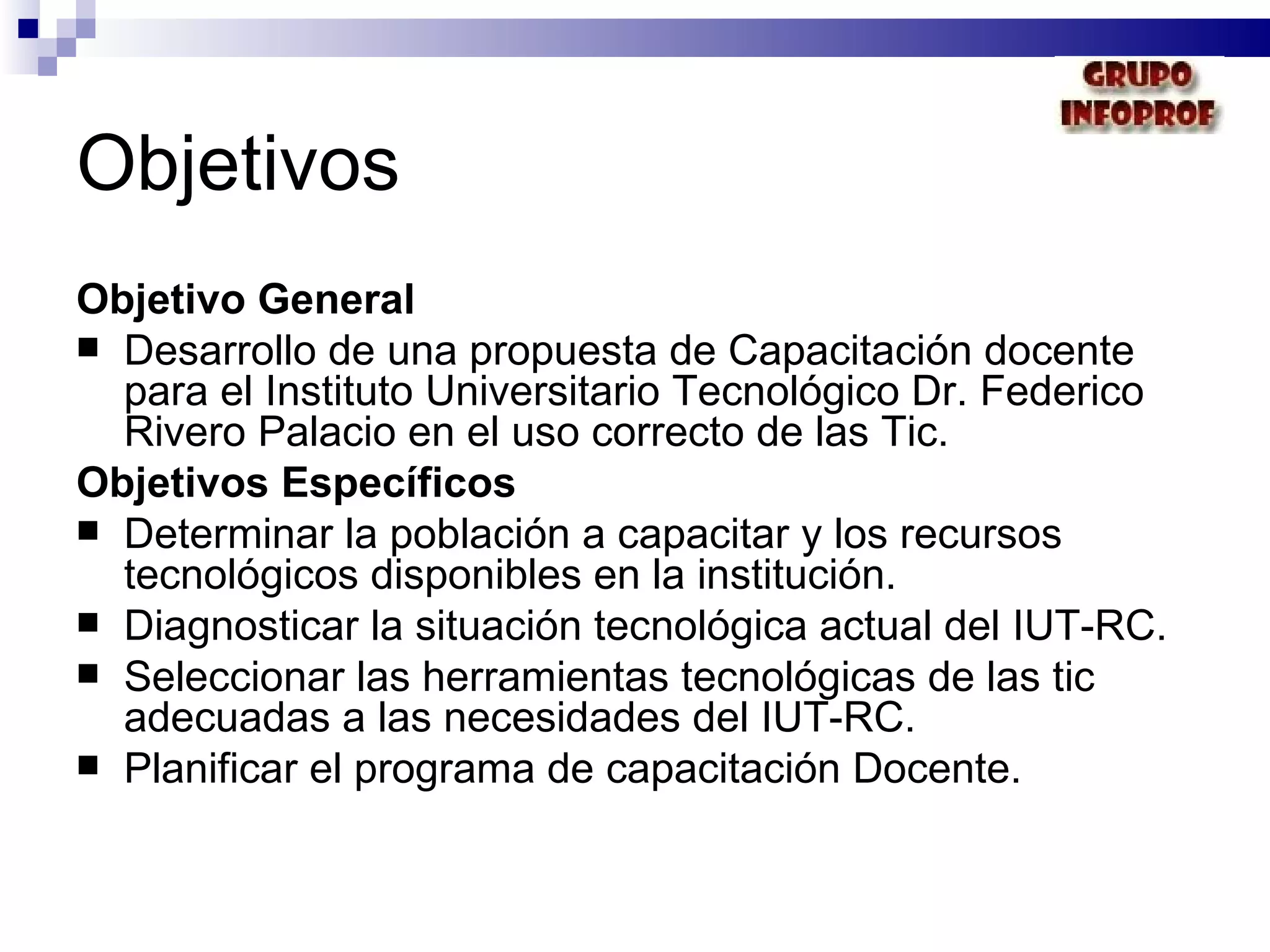 Objetivos Objetivo General Desarrollo de una propuesta de Capacitación docente para el Instituto Universitario Tecnológico Dr. Federico Rivero Palacio en el uso correcto de las Tic. Objetivos Específicos Determinar la población a capacitar y los recursos tecnológicos disponibles en la institución. Diagnosticar la situación tecnológica actual del IUT-RC. Seleccionar las herramientas tecnológicas de las tic adecuadas a las necesidades del IUT-RC. Planificar el programa de capacitación Docente. 