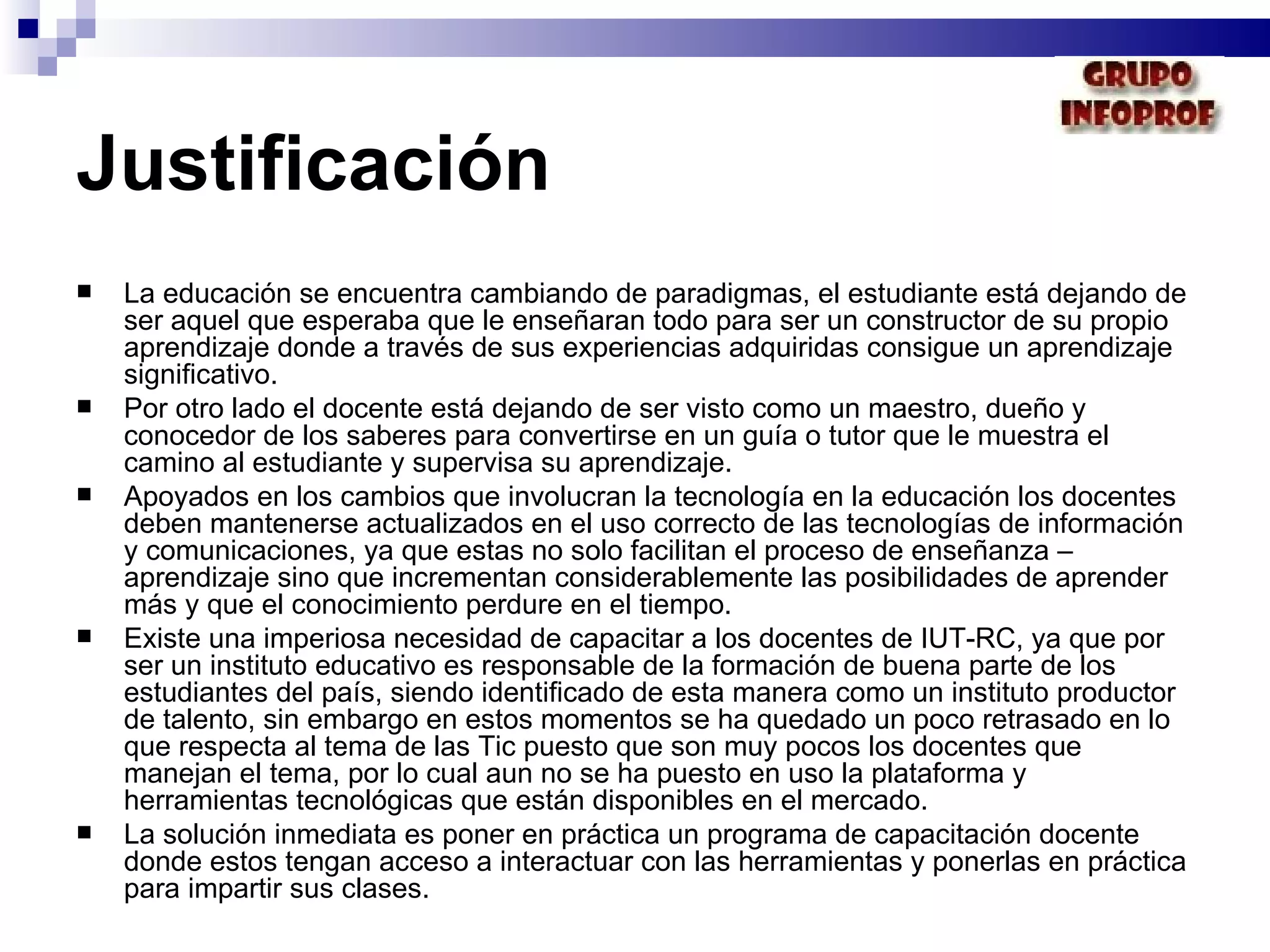 Justificación La educación se encuentra cambiando de paradigmas, el estudiante está dejando de ser aquel que esperaba que le enseñaran todo para ser un constructor de su propio aprendizaje donde a través de sus experiencias adquiridas consigue un aprendizaje significativo.  Por otro lado el docente está dejando de ser visto como un maestro, dueño y conocedor de los saberes para convertirse en un guía o tutor que le muestra el camino al estudiante y supervisa su aprendizaje. Apoyados en los cambios que involucran la tecnología en la educación los docentes deben mantenerse actualizados en el uso correcto de las tecnologías de información y comunicaciones, ya que estas no solo facilitan el proceso de enseñanza – aprendizaje sino que incrementan considerablemente las posibilidades de aprender más y que el conocimiento perdure en el tiempo. Existe una imperiosa necesidad de capacitar a los docentes de IUT-RC, ya que por ser un instituto educativo es responsable de la formación de buena parte de los estudiantes del país, siendo identificado de esta manera como un instituto productor de talento, sin embargo en estos momentos se ha quedado un poco retrasado en lo que respecta al tema de las Tic puesto que son muy pocos los docentes que manejan el tema, por lo cual aun no se ha puesto en uso la plataforma y herramientas tecnológicas que están disponibles en el mercado.  La solución inmediata es poner en práctica un programa de capacitación docente donde estos tengan acceso a interactuar con las herramientas y ponerlas en práctica para impartir sus clases. 