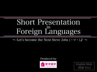 Short Presentation
in
Foreign Languages
∼ Let s become the Next Steve Jobs (・ ・)♪ ∼
Produced by
English Slide
(英語 Ver.)
 