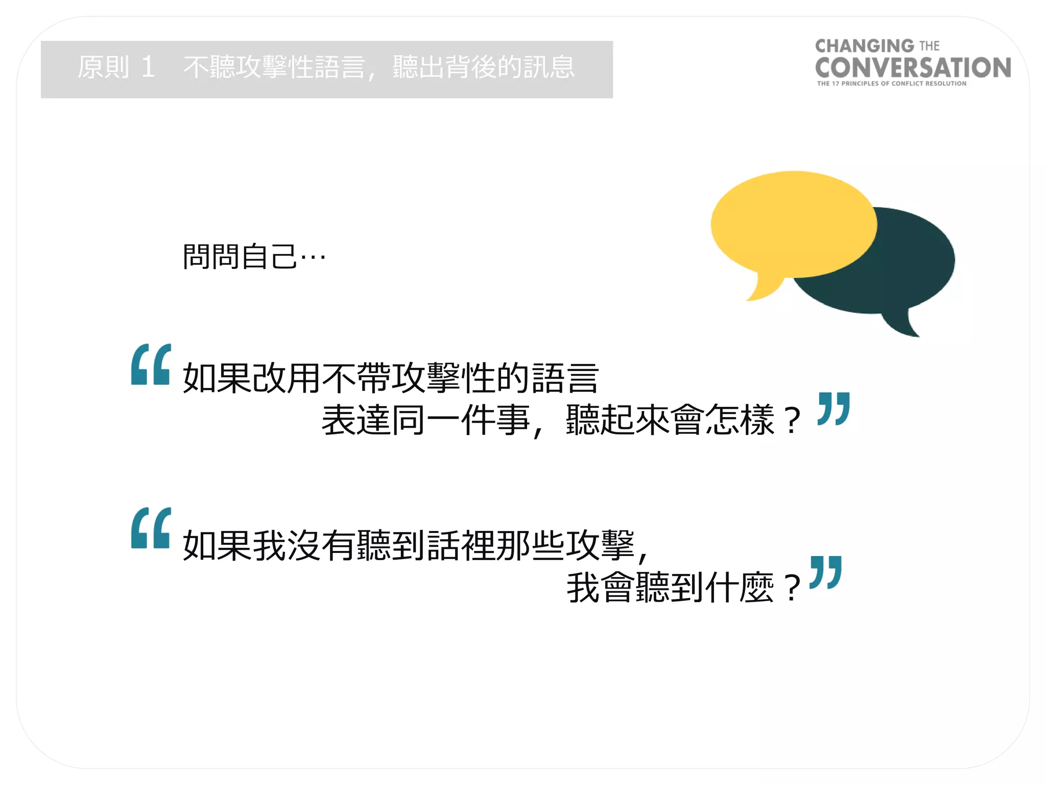問問自己…
如果改用不帶攻擊性的語言
表達同一件事，聽起來會怎樣？
如果我沒有聽到話裡那些攻擊，
我會聽到什麼？
原則 1 不聽攻擊性語言，聽出背後的訊息
 