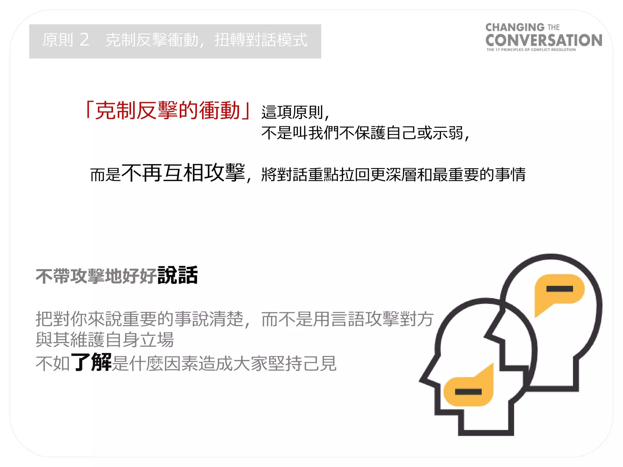 不帶攻擊地好好說話
把對你來說重要的事說清楚，而不是用言語攻擊對方
與其維護自身立場
不如了解是什麼因素造成大家堅持己見
「克制反擊的衝動」這項原則，
不是叫我們不保護自己或示弱，
而是不再互相攻擊，將對話重點拉回更深層和最重要的事情
原則 2 克制反擊衝動，扭轉對話模式
 