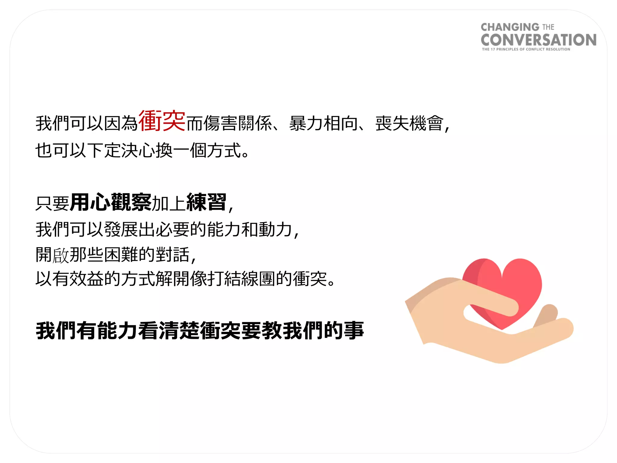 我們可以因為衝突而傷害關係、暴力相向、喪失機會，
也可以下定決心換一個方式。
只要用心觀察加上練習，
我們可以發展出必要的能力和動力，
開啟那些困難的對話，
以有效益的方式解開像打結線團的衝突。
我們有能力看清楚衝突要教我們的事
 
