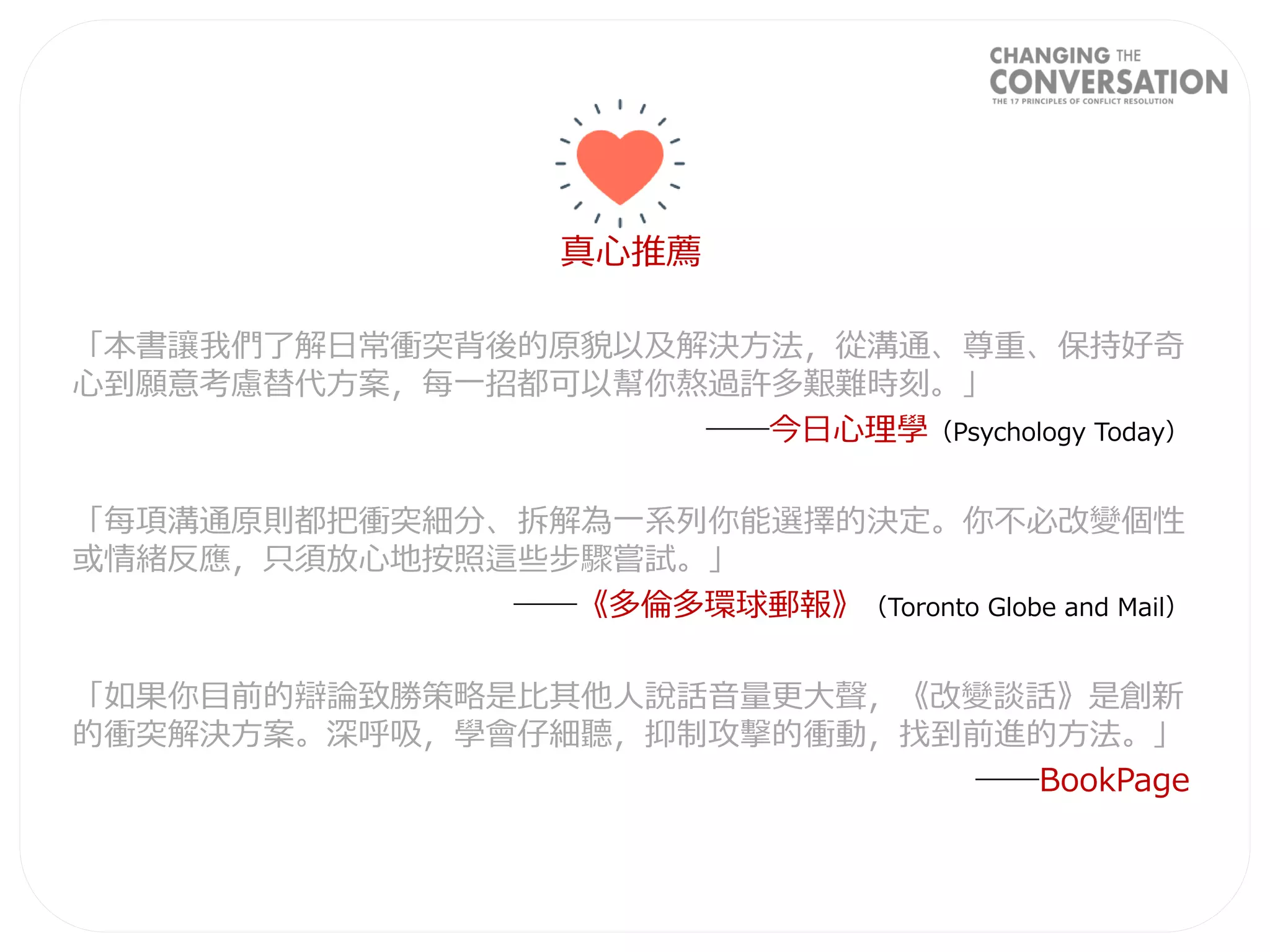 真心推薦
「本書讓我們了解日常衝突背後的原貌以及解決方法，從溝通、尊重、保持好奇
心到願意考慮替代方案，每一招都可以幫你熬過許多艱難時刻。」
──今日心理學（Psychology Today）
「每項溝通原則都把衝突細分、拆解為一系列你能選擇的決定。你不必改變個性
或情緒反應，只須放心地按照這些步驟嘗試。」
──《多倫多環球郵報》（Toronto Globe and Mail）
「如果你目前的辯論致勝策略是比其他人說話音量更大聲，《改變談話》是創新
的衝突解決方案。深呼吸，學會仔細聽，抑制攻擊的衝動，找到前進的方法。」
──BookPage
 