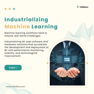 Swipe>>
www.47billion.com
Industrializing
Machine Learning
Machine learning workflows tend to
resolve real-world challenges.
Industrializing ML uses software and
hardware solutions that accelerate
the development and deployment of
ML with performance monitoring,
stability, and technological
improvement.
 