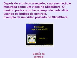 Depois do arquivo carregado, a apresentação é
mostrada como um vídeo no SlideShare. O
usuário pode controlar o tempo de cada slide
usando os botões de controle.
Exemplo de um vídeo postado no SlideShare:




                   Botões de
                    controle
 