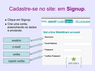 Cadastre-se no site: em Signup.
Clique em Signup;
Crie uma conta,
preenchendo os dados
e enviando.


  usuário

   e-mail

   senha

repetir senha
 