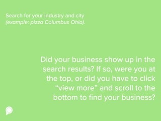 Did your business show up in the
search results? If so, were you at
the top, or did you have to click
“view more” and scroll to the
bottom to find your business?
Search for your industry and city
(example: pizza Columbus Ohio).
 