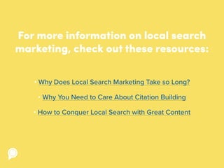 For more information on local search
marketing, check out these resources:
• Why Does Local Search Marketing Take so Long?
• Why You Need to Care About Citation Building
• How to Conquer Local Search with Great Content
 