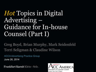 Hot Topics in Digital
Advertising –
Guidance for In-house
Counsel (Part I)
ACCA Advertising Practice Group
June 26, 2014
Greg Boyd, Brian Murphy, Mark Seidenfeld
Terri Seligman & Claudine Wilson
 