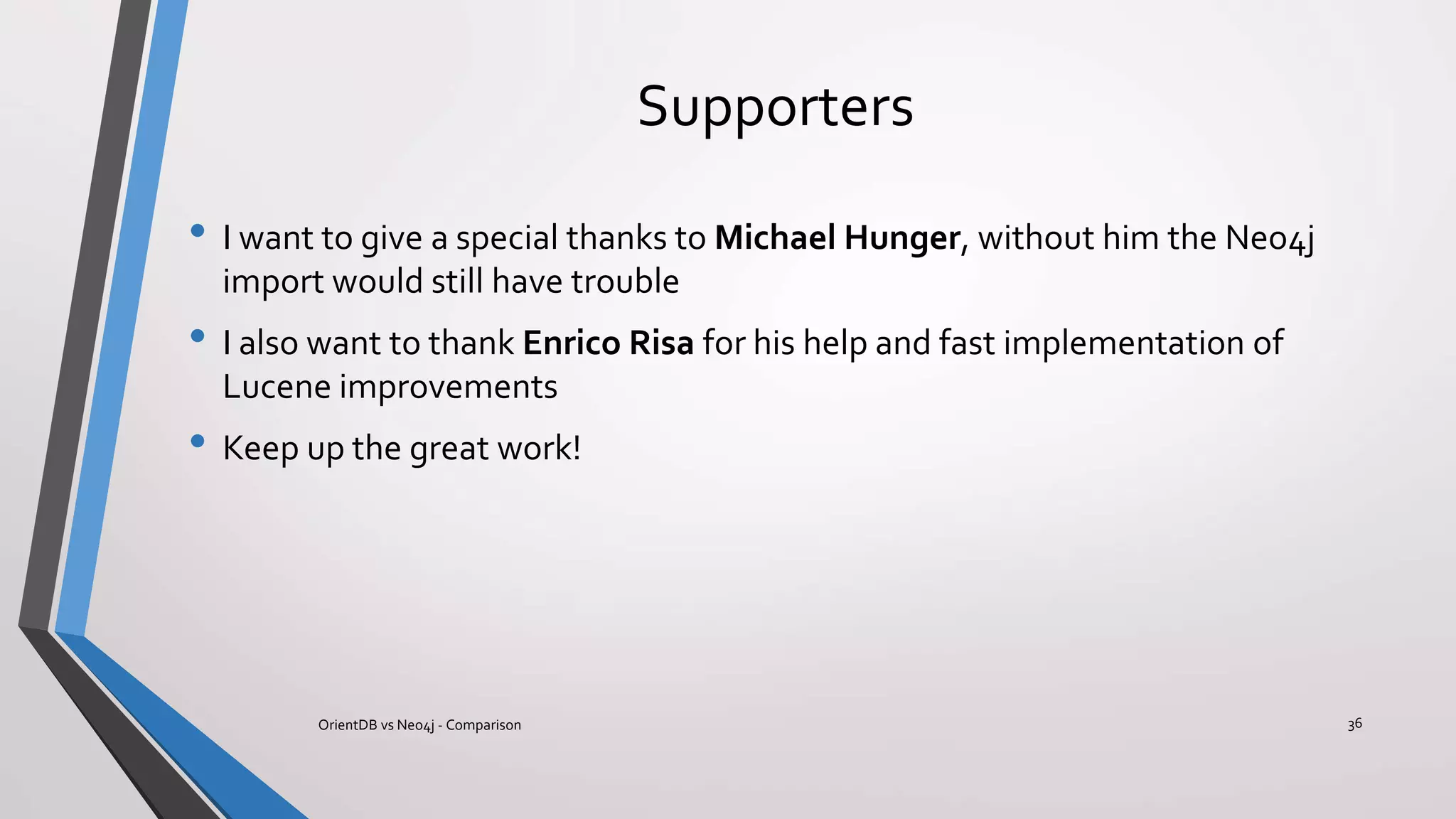 Supporters
• I want to give a special thanks to Michael Hunger, without him the Neo4j
import would still have trouble
• I also want to thank Enrico Risa for his help and fast implementation of
Lucene improvements
• Keep up the great work!
36OrientDB vs Neo4j - Comparison
 