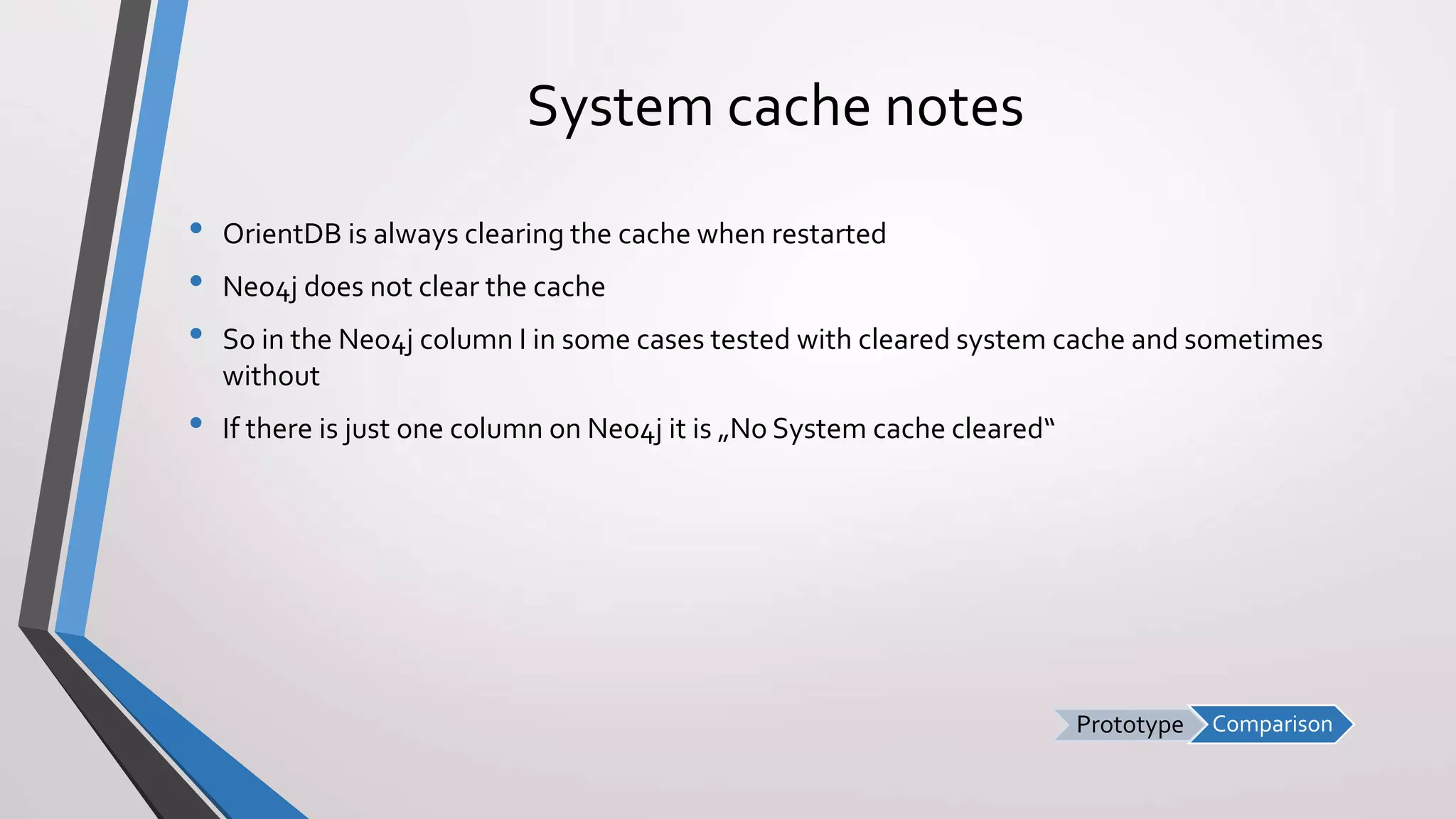 ComparisonPrototype
System cache notes
• OrientDB is always clearing the cache when restarted
• Neo4j does not clear the cache
• So in the Neo4j column I in some cases tested with cleared system cache and sometimes
without
• If there is just one column on Neo4j it is „No System cache cleared“
 