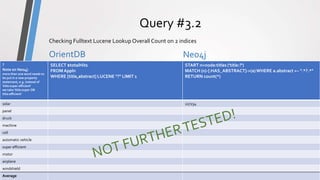 ComparisonPrototype
Query #3.2
OrientDB Neo4j
OrientDB vs Neo4j - Comparison13
Checking Fulltext Lucene Lookup Overall Count on 2 indices
?
Note on Neo4j:
more than one word needs to
be put in a new property
statement, e.g. instead of
'title:super efficient'
we take 'title:super OR
title:efficient'
SELECT $totalHits
FROMAppln
WHERE [title,abstract] LUCENE "?" LIMIT 1
START n=node:titles ('title:?')
MATCH (n)-[:HAS_ABSTRACT]->(a)WHERE a.abstract =~ ".*?.*"
RETURN count(*)
solar 227234
panel
druck
machine
cell
automatic vehicle
super efficient
motor
airplane
windshield
Average
 