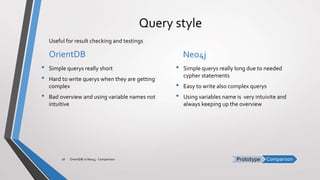 ComparisonPrototype
Query style
OrientDB
• Simple querys really short
• Hard to write querys when they are getting
complex
• Bad overview and using variable names not
intuitive
Neo4j
• Simple querys really long due to needed
cypher statements
• Easy to write also complex querys
• Using variables name is very intuivite and
always keeping up the overview
OrientDB vs Neo4j - Comparison26
Useful for result checking and testings
 