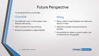 ComparisonPrototype
Future Perspective
OrientDB
• OrientDB still „new“ on the market, many
features still coming
• Still much place for improvements
• Brings the possibility to replace MySQL
Neo4j
• Neo4j „oldest“ Graph database and nearly any
feature in there
• Algorithms already improved as best as
possible
• No possiblity to replace a current system, just
an extension for using graphs
OrientDB vs Neo4j - Comparison30
To see ahead of the current state
 