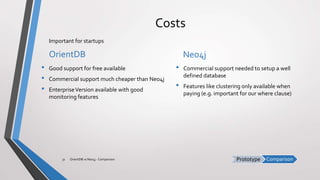 ComparisonPrototype
Costs
OrientDB
• Good support for free available
• Commercial support much cheaper than Neo4j
• EnterpriseVersion available with good
monitoring features
Neo4j
• Commercial support needed to setup a well
defined database
• Features like clustering only available when
paying (e.g. important for our where clause)
OrientDB vs Neo4j - Comparison31
Important for startups
 