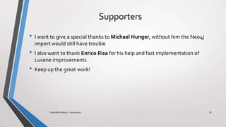 Supporters
• I want to give a special thanks to Michael Hunger, without him the Neo4j
import would still have trouble
• I also want to thank Enrico Risa for his help and fast implementation of
Lucene improvements
• Keep up the great work!
36OrientDB vs Neo4j - Comparison
 