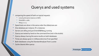 ComparisonPrototype
Querys and used systems
• comparing the speed of both on typical requests
• Linux 64-bit (same instance on AWS)
• OrientDB v.2.0M2
• Neo4j v.2.1.5
• Speed tests are done in the same order the slides/rows are
• One database per instance  2 instances
• Servers are idling and just OrientDB/Neo4j running
• Querys are tested by hand on the command line (not in the studio)
• Querys always having the same results on both databases
• Times are always given in milliseconds (ms) if not specified
• Both databases using the StandardAnalyzer from Lucene
• Cache cleared after querys
 