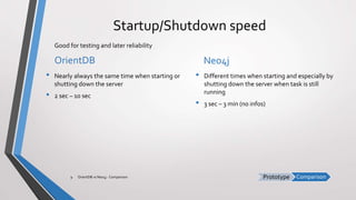 ComparisonPrototype
Startup/Shutdown speed
OrientDB
• Nearly always the same time when starting or
shutting down the server
• 2 sec – 10 sec
Neo4j
• Different times when starting and especially by
shutting down the server when task is still
running
• 3 sec – 3 min (no infos)
OrientDB vs Neo4j - Comparison9
Good for testing and later reliability
 