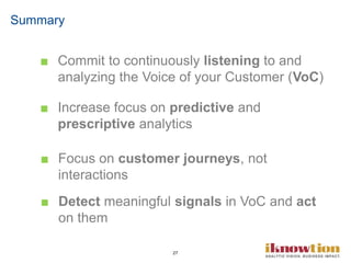 27
■ Commit to continuously listening to and
analyzing the Voice of your Customer (VoC)
■ Increase focus on predictive and
prescriptive analytics
■ Focus on customer journeys, not
interactions
■ Detect meaningful signals in VoC and act
on them
Summary
 