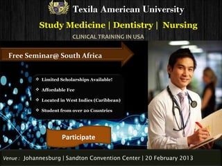 Texila American University
            Study Medicine | Dentistry | Nursing
                          CLINICAL TRAINING IN USA


 Free Seminar@ South Africa


            Limited Scholarships Available!

            Affordable Fee

            Located in West Indies (Caribbean)

            Student from over 20 Countries




                      Participate

Venue : Johannesburg | Sandton Convention Center | 20 February 2013
 