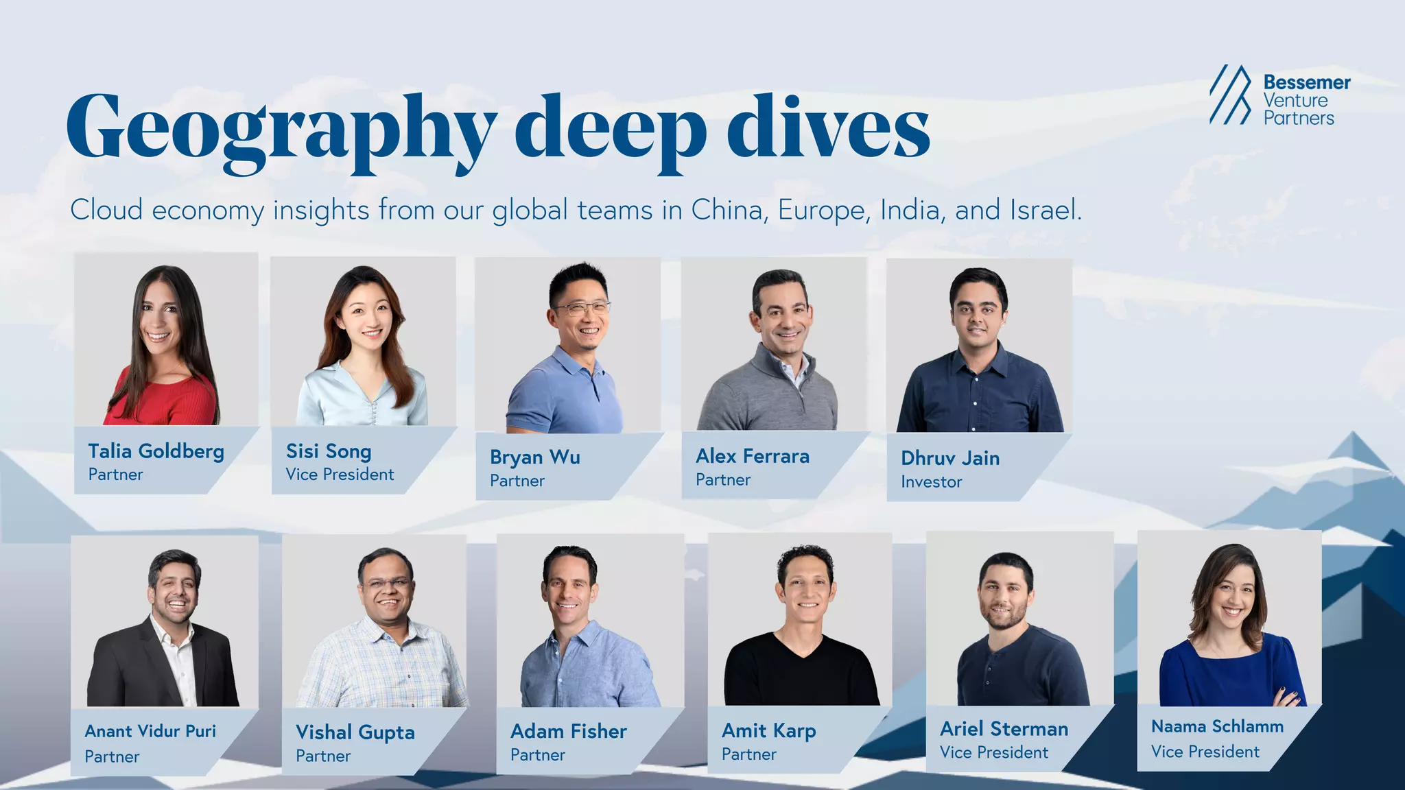 Geography deep dives
Vishal Gupta
Partner
Anant Vidur Puri
Partner
Alex Ferrara
Partner
Cloud economy insights from our global teams in China, Europe, India, and Israel.
Amit Karp
Partner
Adam Fisher
Partner
Naama Schlamm
Vice President
Ariel Sterman
Vice President
Dhruv Jain
Investor
Talia Goldberg
Partner
Sisi Song
Vice President
Bryan Wu
Partner
 