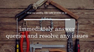 And our weekly role calls enable us to
immediately answer
queries and resolve any issues
 