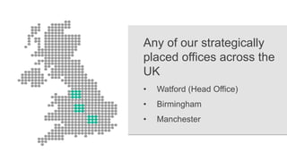 Any of our strategically
placed offices across the
UK
• Watford (Head Office)
• Birmingham
• Manchester
 