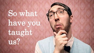 So what
have you
taught
us?
 