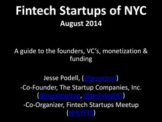 Fintech Startups of NYC 
August 2014 
A guide to the founders, VC’s, monetization & 
funding 
Jesse Podell, (@jessepod) 
-Co-Founder, The Startup Companies, Inc. 
(@nycdevshop, @techdayHQ) 
-Co-Organizer, Fintech Startups Meetup 
(@NYFTS) 
 