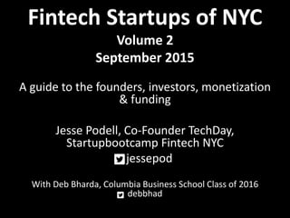 Fintech Startups of NYC
Volume 2
September 2015
A guide to the founders, investors, monetization
& funding
Jesse Podell, Co-Founder TechDay,
Startupbootcamp Fintech NYC
jessepod
With Deb Bharda, Columbia Business School Class of 2016
debbhad
 