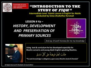 “ INTRODUCTION TO THE STUDY OF  FIQH  ” Intermediate Level  Islamic course in English for Adults conducted by Ustaz Zhulkeflee Hj Ismail IN THE NAME OF ALLAH, MOST COMPASSIONATE, MOST MERCIFUL. All Rights Reserved © Zhulkeflee Hj Ismail (2011 ) LESSON # 4a –  HISTORY, DEVELOPMENT  AND  PRESERVATION OF  PRIMARY SOURCES And say: O Lord! Increase for me my knowledge Using  text & curriculum he has developed especially for  Muslim converts and young Adult English-speaking Muslims.  “ To seek knowledge is obligatory upon every Muslim (male & female)” 