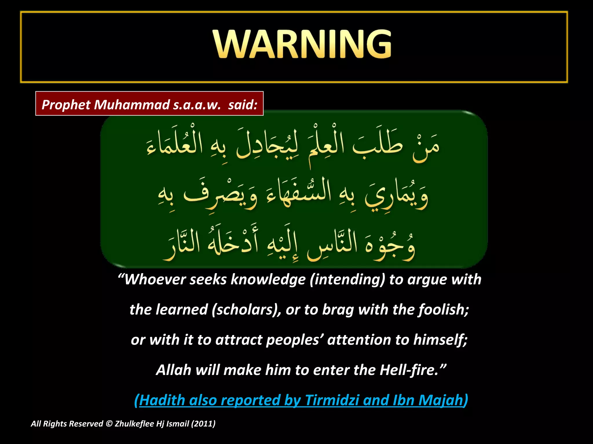 “ Whoever seeks knowledge (intending) to argue with  the learned (scholars), or to brag with the foolish;  or with it to attract peoples’ attention to himself;  Allah will make him to enter the Hell-fire.” ( Hadith also reported by Tirmidzi and Ibn Majah ) All Rights Reserved © Zhulkeflee Hj Ismail (2011 ) Prophet Muhammad s.a.a.w.  said: 