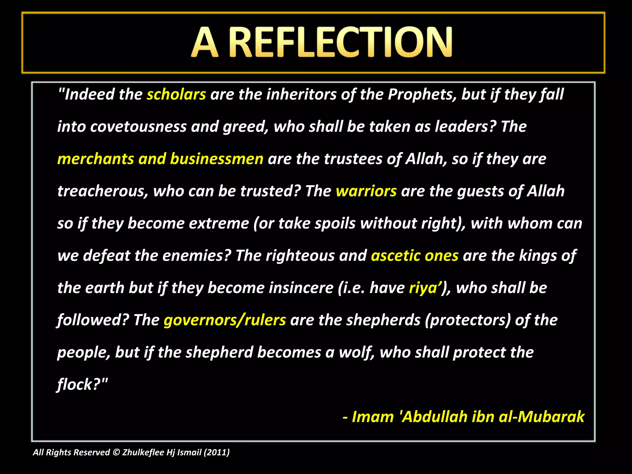 "Indeed the  scholars  are the inheritors of the Prophets, but if they fall into covetousness and greed, who shall be taken as leaders? The  merchants and businessmen  are the trustees of Allah, so if they are treacherous, who can be trusted? The  warriors  are the guests of Allah so if they become extreme (or take spoils without right), with whom can we defeat the enemies? The righteous and  ascetic ones  are the kings of the earth but if they become insincere (i.e. have  riya’ ), who shall be followed? The  governors/rulers  are the shepherds (protectors) of the people, but if the shepherd becomes a wolf, who shall protect the flock?"  - Imam 'Abdullah ibn al-Mubarak All Rights Reserved © Zhulkeflee Hj Ismail (2011 ) 
