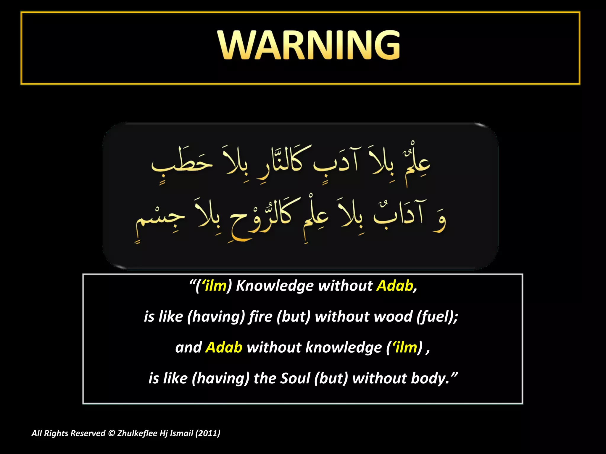 “ ( ‘ilm ) Knowledge without  Adab ,  is like (having) fire (but) without wood (fuel);  and  Adab  without knowledge ( ‘ilm ) , is like (having) the Soul (but) without body.” All Rights Reserved © Zhulkeflee Hj Ismail (2011 ) 
