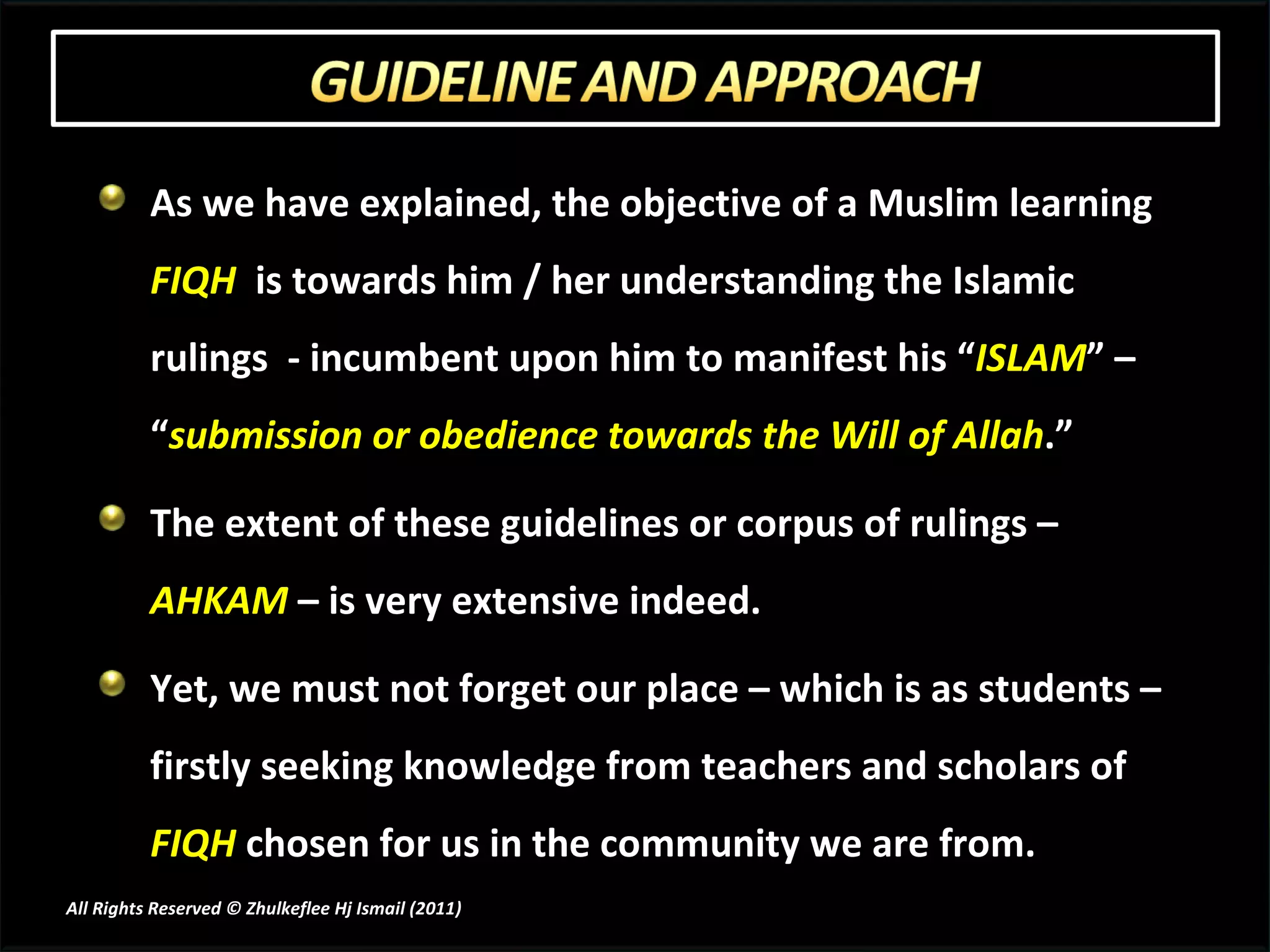 As we have explained, the objective of a Muslim learning  FIQH   is towards him / her understanding the Islamic rulings  - incumbent upon him to manifest his “ ISLAM ” – “ submission or obedience towards the Will of Allah .” The extent of these guidelines or corpus of rulings –  AHKAM  – is very extensive indeed.  Yet, we must not forget our place – which is as students – firstly seeking knowledge from teachers and scholars of  FIQH  chosen for us in the community we are from.  All Rights Reserved © Zhulkeflee Hj Ismail (2011 ) 