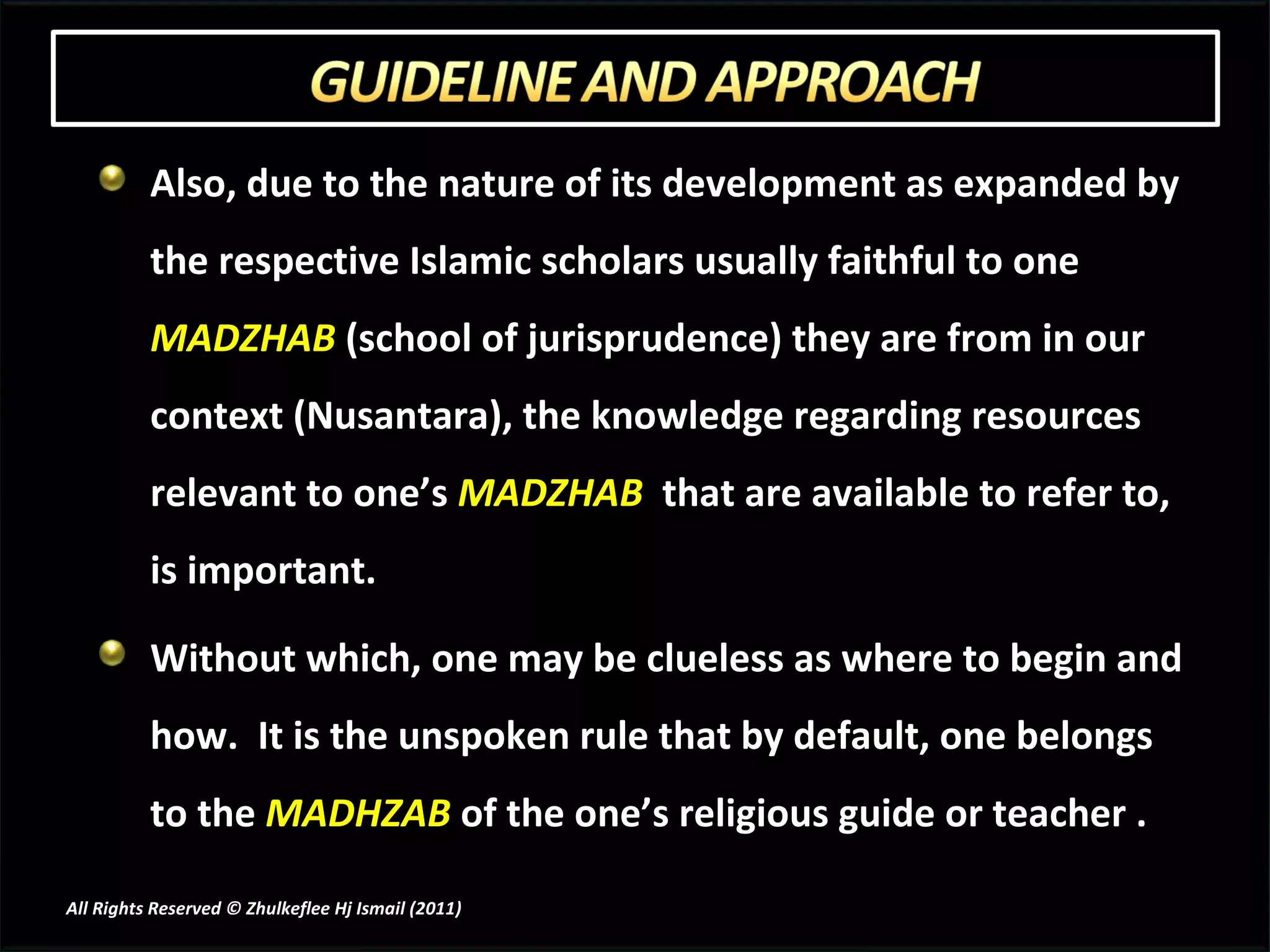 Also, due to the nature of its development as expanded by the respective Islamic scholars usually faithful to one  MADZHAB  (school of jurisprudence) they are from in our context (Nusantara), the knowledge regarding resources relevant to one’s  MADZHAB   that are available to refer to, is important.  Without which, one may be clueless as where to begin and how.  It is the unspoken rule that by default, one belongs to the  MADHZAB  of the one’s religious guide or teacher . All Rights Reserved © Zhulkeflee Hj Ismail (2011 ) 