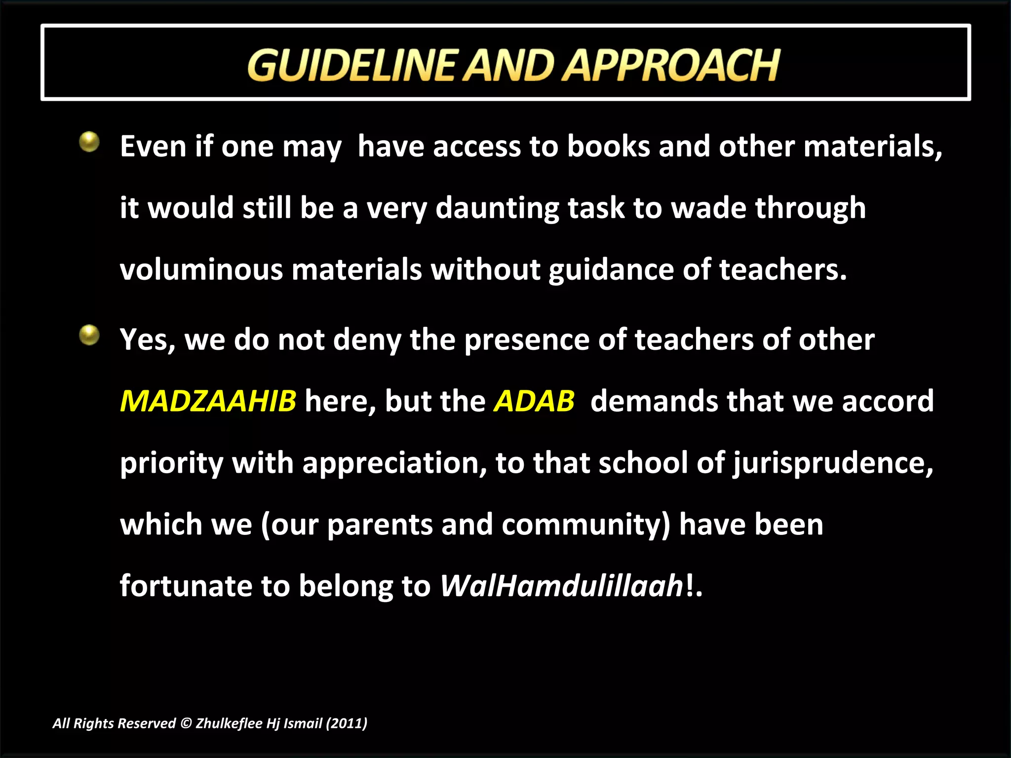 Even if one may  have access to books and other materials, it would still be a very daunting task to wade through voluminous materials without guidance of teachers. Yes, we do not deny the presence of teachers of other  MADZAAHIB  here, but the  ADAB   demands that we accord priority with appreciation, to that school of jurisprudence, which we (our parents and community) have been fortunate to belong to  WalHamdulillaah !. All Rights Reserved © Zhulkeflee Hj Ismail (2011 ) 