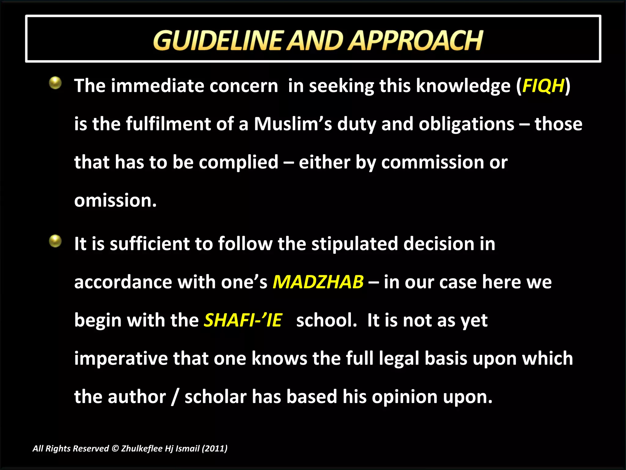 The immediate concern  in seeking this knowledge ( FIQH ) is the fulfilment of a Muslim’s duty and obligations – those that has to be complied – either by commission or omission. It is sufficient to follow the stipulated decision in accordance with one’s  MADZHAB  – in our case here we begin with the  SHAFI-’IE   school.  It is not as yet imperative that one knows the full legal basis upon which the author / scholar has based his opinion upon. All Rights Reserved © Zhulkeflee Hj Ismail (2011 ) 