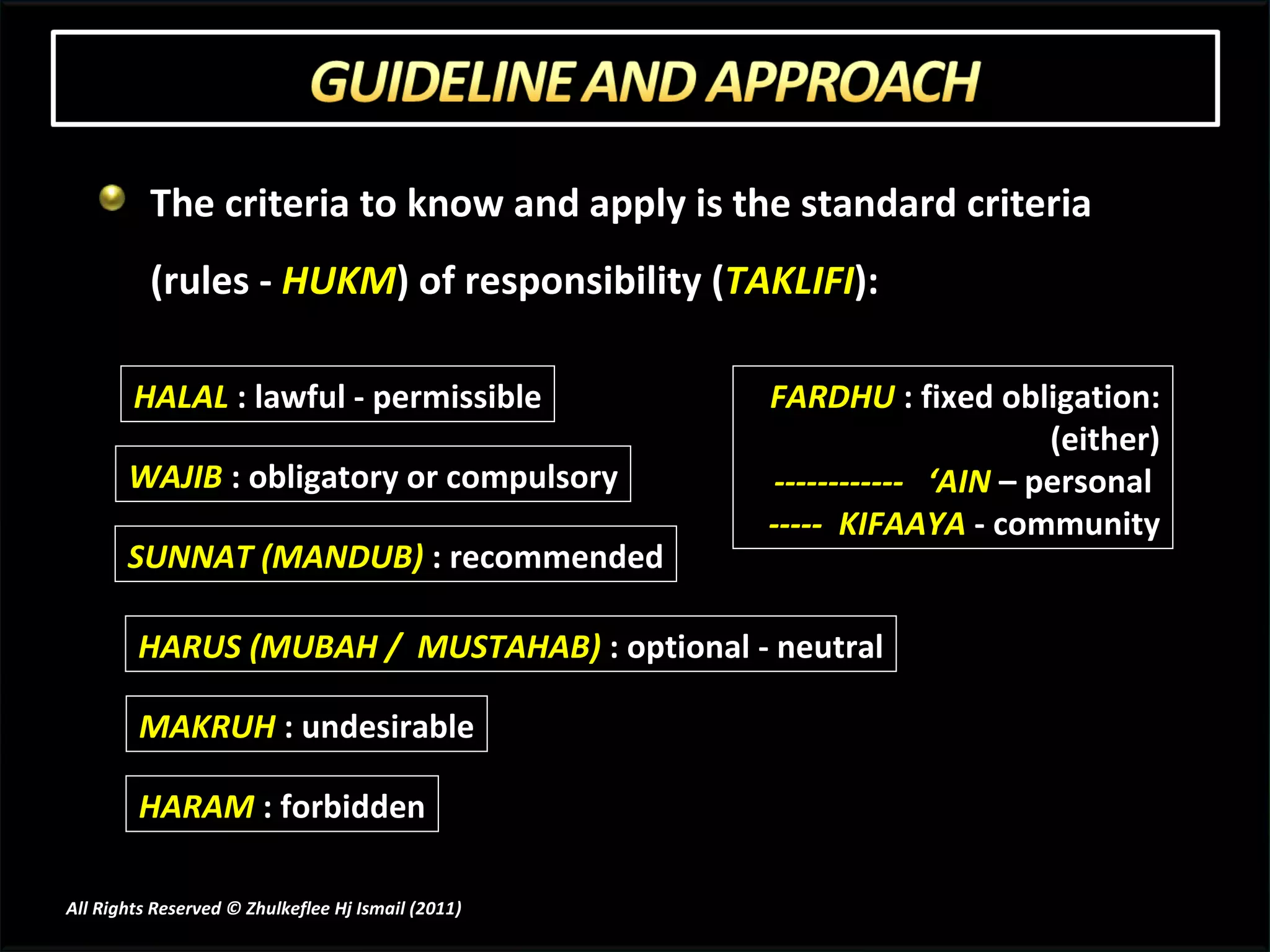 The criteria to know and apply is the standard criteria (rules -  HUKM ) of responsibility ( TAKLIFI ): WAJIB  : obligatory or compulsory SUNNAT (MANDUB)  : recommended HARUS (MUBAH /  MUSTAHAB)  : optional - neutral MAKRUH  : undesirable HARAM  : forbidden HALAL  : lawful - permissible FARDHU  : fixed obligation: (either) ------------  ‘AIN  – personal  -----  KIFAAYA  - community All Rights Reserved © Zhulkeflee Hj Ismail (2011 ) 