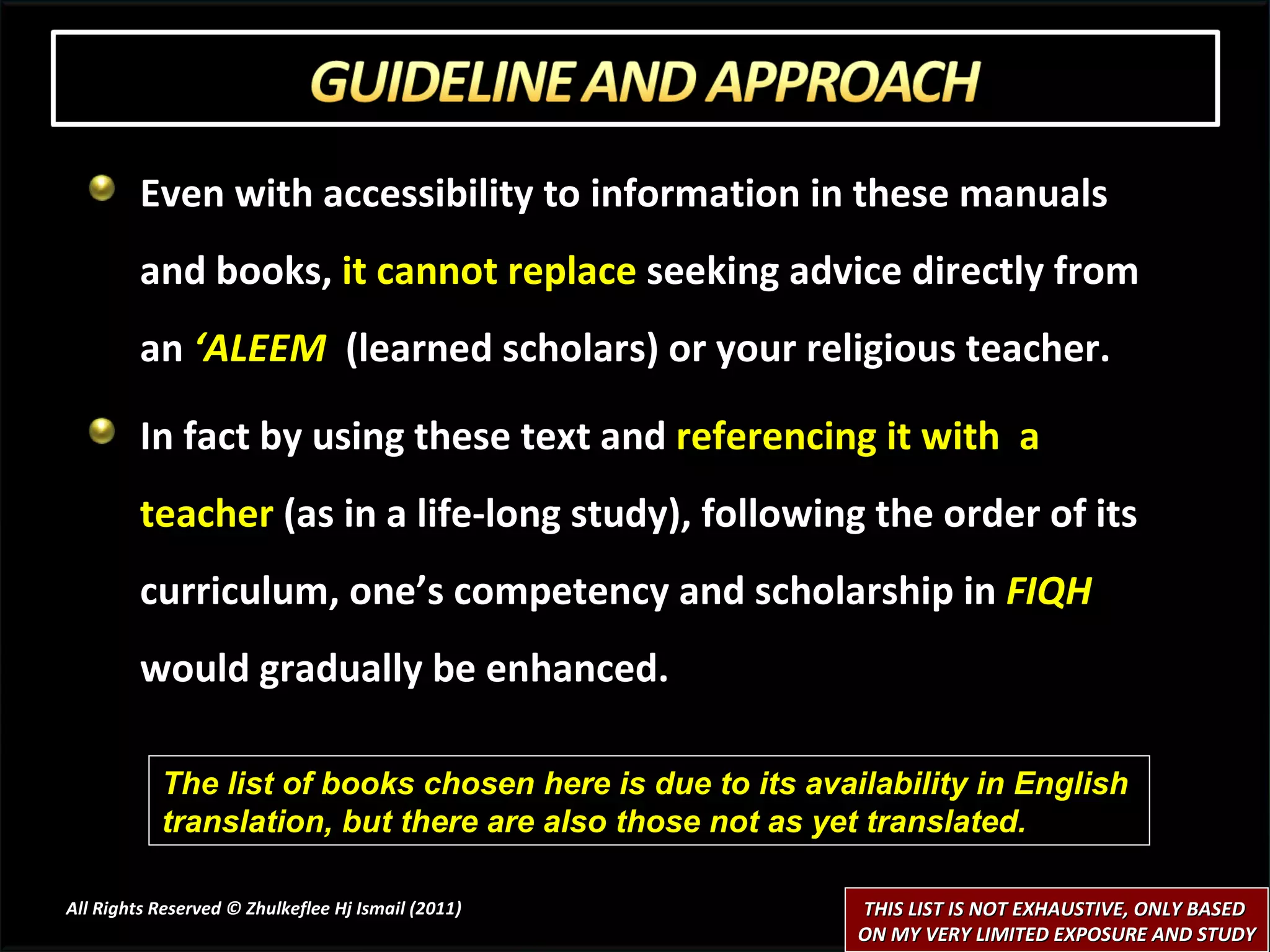 Even with accessibility to information in these manuals and books,  it cannot replace  seeking advice directly from an  ‘ALEEM  (learned scholars) or your religious teacher. In fact by using these text and  referencing it with  a teacher  (as in a life-long study), following the order of its curriculum, one’s competency and scholarship in  FIQH  would gradually be enhanced. All Rights Reserved © Zhulkeflee Hj Ismail (2011 ) The list of books chosen here is due to its availability in English  translation, but there are also those not as yet translated.  THIS LIST IS NOT EXHAUSTIVE, ONLY BASED  ON MY VERY LIMITED EXPOSURE AND STUDY 