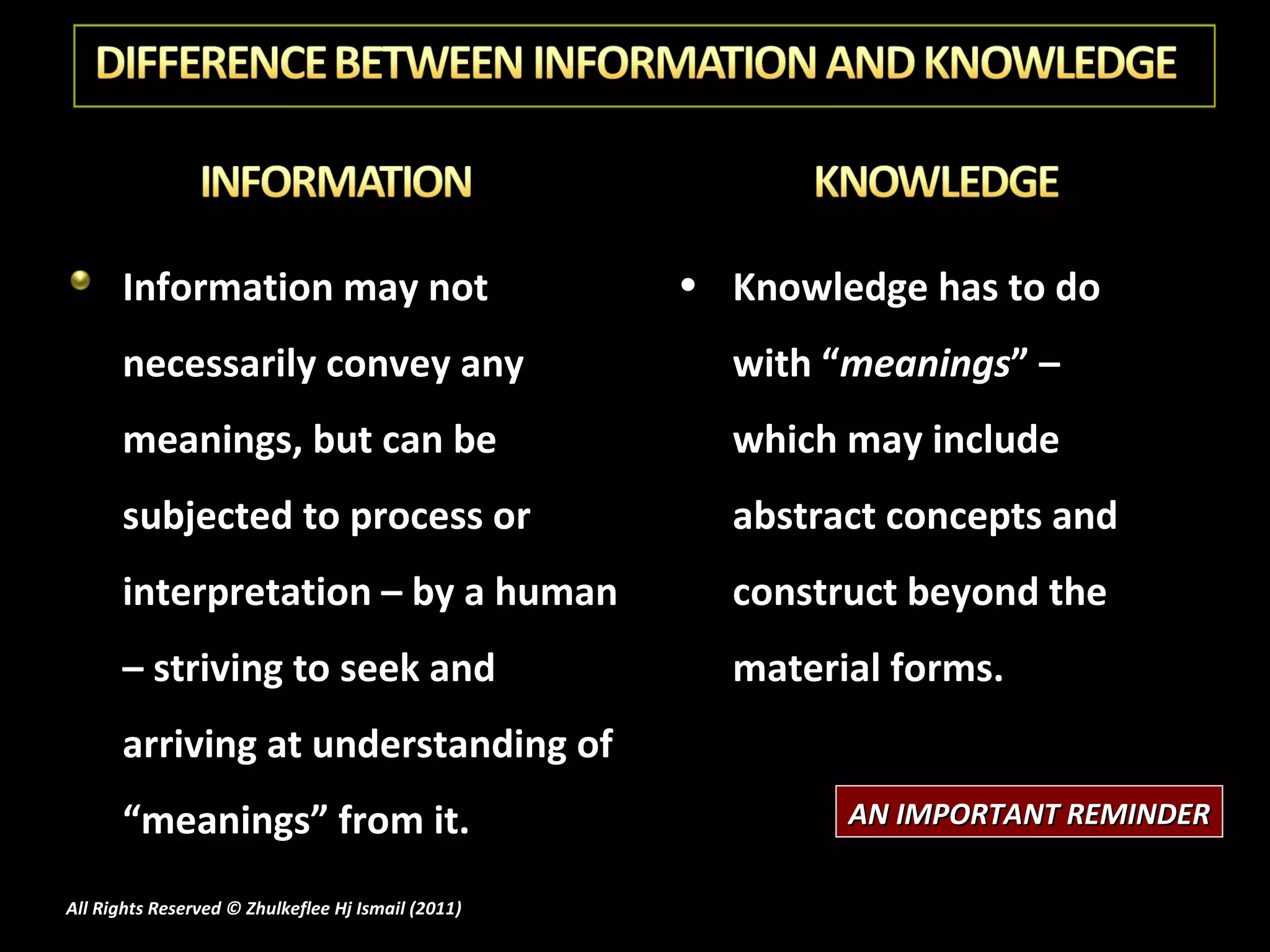 Information may not necessarily convey any meanings, but can be subjected to process or interpretation – by a human – striving to seek and arriving at understanding of “meanings” from it. Knowledge has to do with “ meanings ” – which may include abstract concepts and construct beyond the material forms. AN IMPORTANT REMINDER All Rights Reserved © Zhulkeflee Hj Ismail (2011 ) 