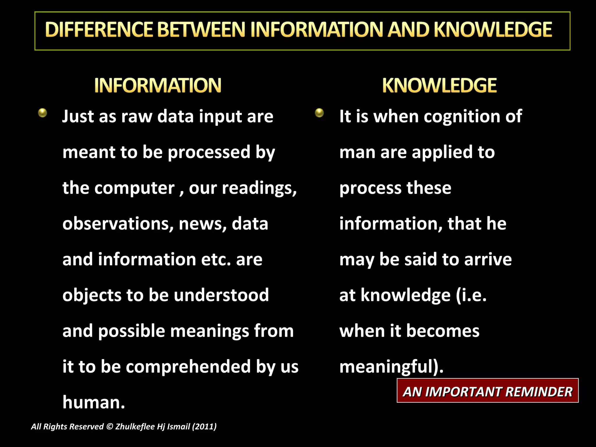 Just as raw data input are meant to be processed by the computer , our readings, observations, news, data and information etc. are objects to be understood and possible meanings from it to be comprehended by us human. It is when cognition of man are applied to process these information, that he may be said to arrive at knowledge (i.e. when it becomes meaningful). AN IMPORTANT REMINDER All Rights Reserved © Zhulkeflee Hj Ismail (2011 ) 