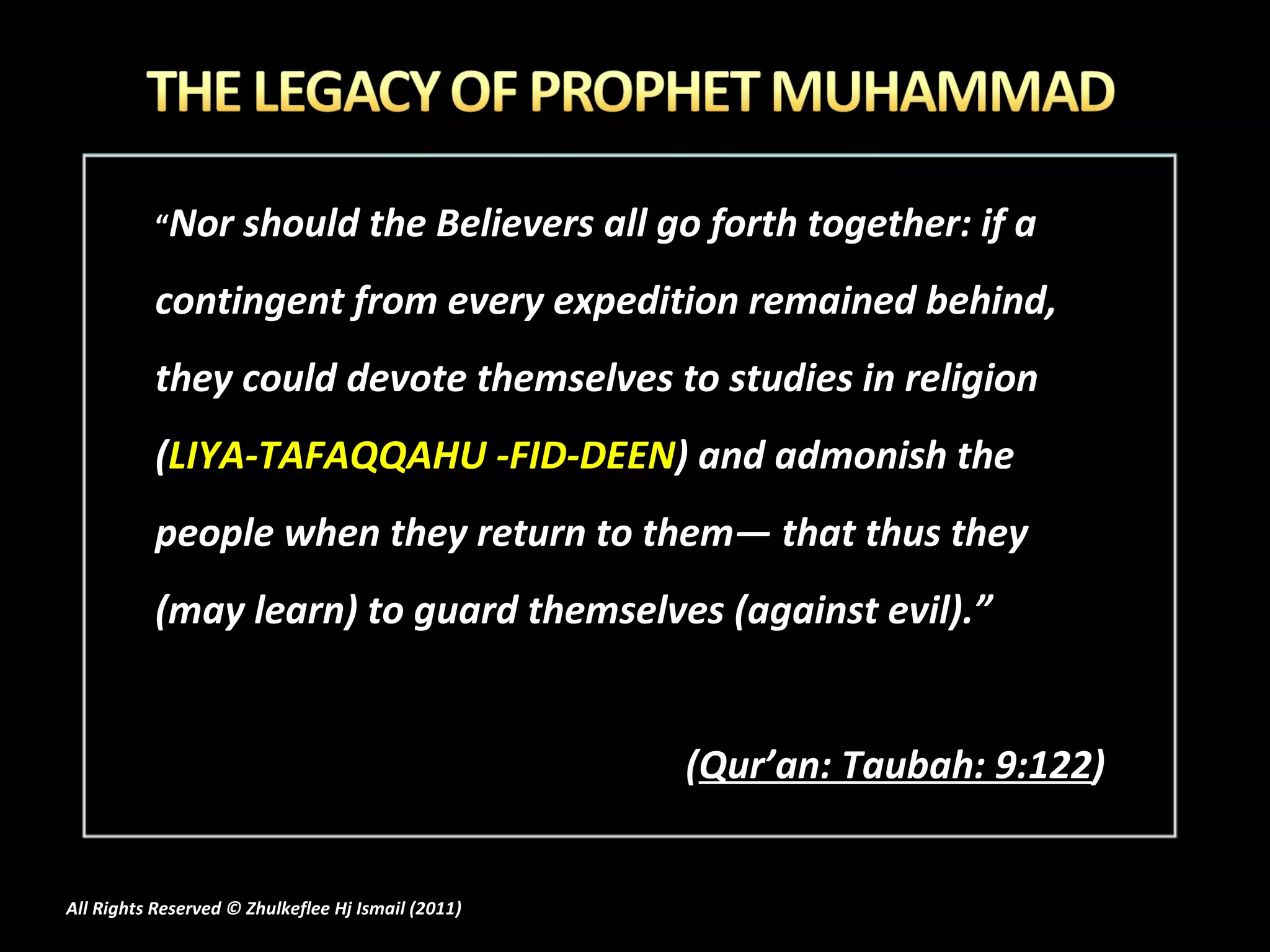 “ Nor should the Believers all go forth together: if a contingent from every expedition remained behind, they could devote themselves to studies in religion ( LIYA-TAFAQQAHU -FID-DEEN ) and admonish the people when they return to them― that thus they (may learn) to guard themselves (against evil).”  ( Qur’an: Taubah: 9:122 ) All Rights Reserved © Zhulkeflee Hj Ismail (2011 ) 