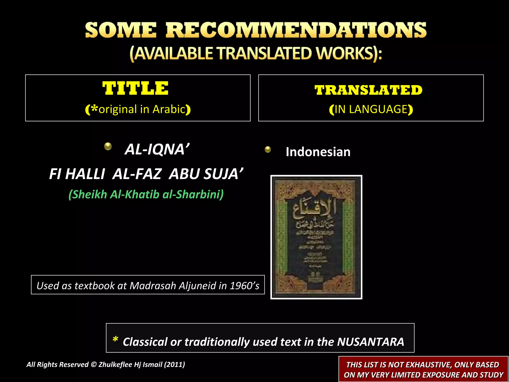 AL-IQNA’ FI HALLI  AL-FAZ  ABU SUJA’ (Sheikh Al-Khatib al-Sharbini) Indonesian  All Rights Reserved © Zhulkeflee Hj Ismail (2011 ) TITLE  (* original in Arabic ) TRANSLATED   ( IN LANGUAGE ) *   Classical or traditionally used text in the NUSANTARA THIS LIST IS NOT EXHAUSTIVE, ONLY BASED  ON MY VERY LIMITED EXPOSURE AND STUDY Used as textbook at Madrasah Aljuneid in 1960’s 