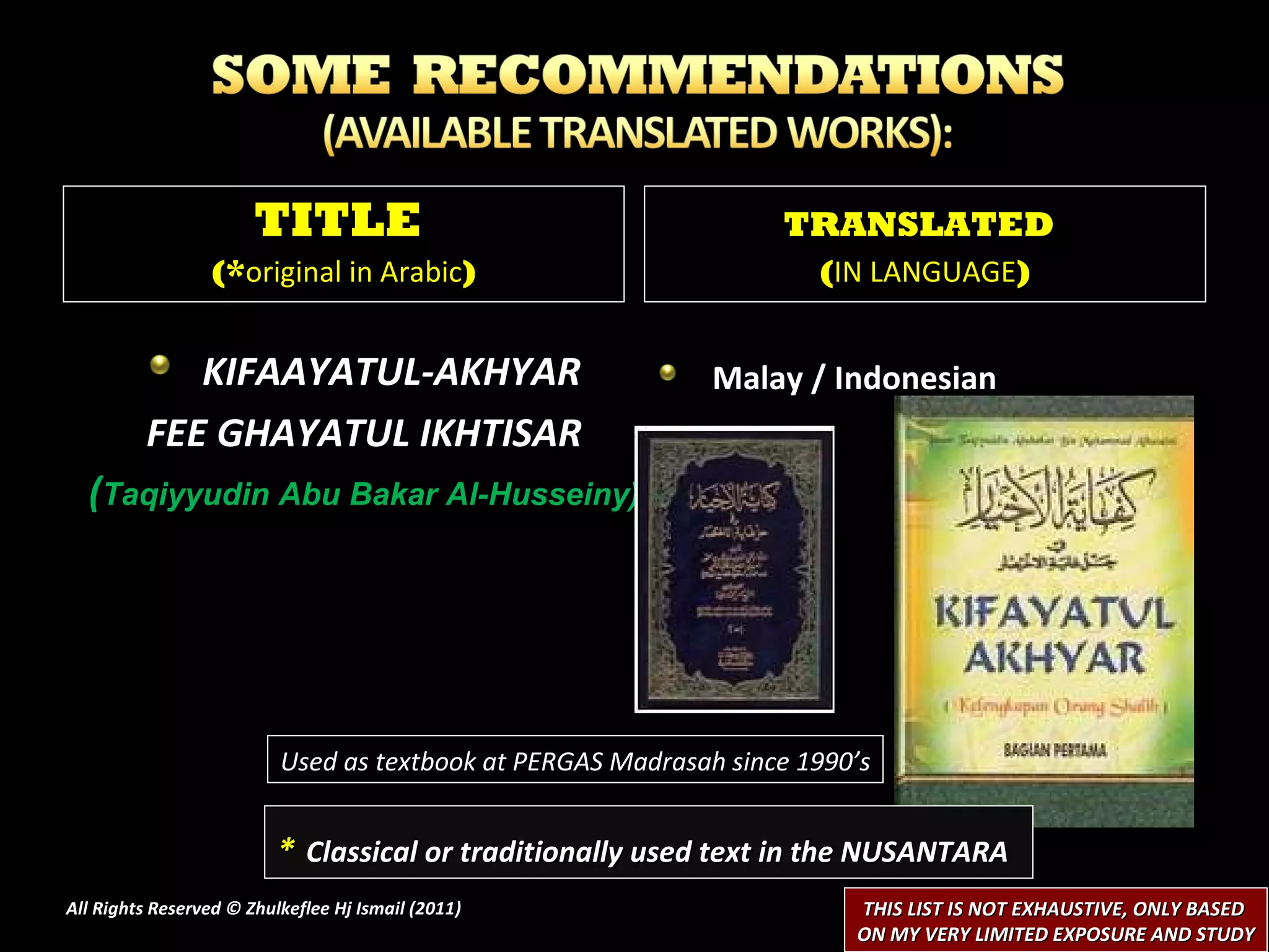 KIFAAYATUL-AKHYAR FEE GHAYATUL IKHTISAR ( Taqiyyudin Abu Bakar Al-Husseiny) Malay / Indonesian  All Rights Reserved © Zhulkeflee Hj Ismail (2011 ) TITLE  (* original in Arabic ) TRANSLATED   ( IN LANGUAGE ) *   Classical or traditionally used text in the NUSANTARA THIS LIST IS NOT EXHAUSTIVE, ONLY BASED  ON MY VERY LIMITED EXPOSURE AND STUDY Used as textbook at PERGAS Madrasah since 1990’s 