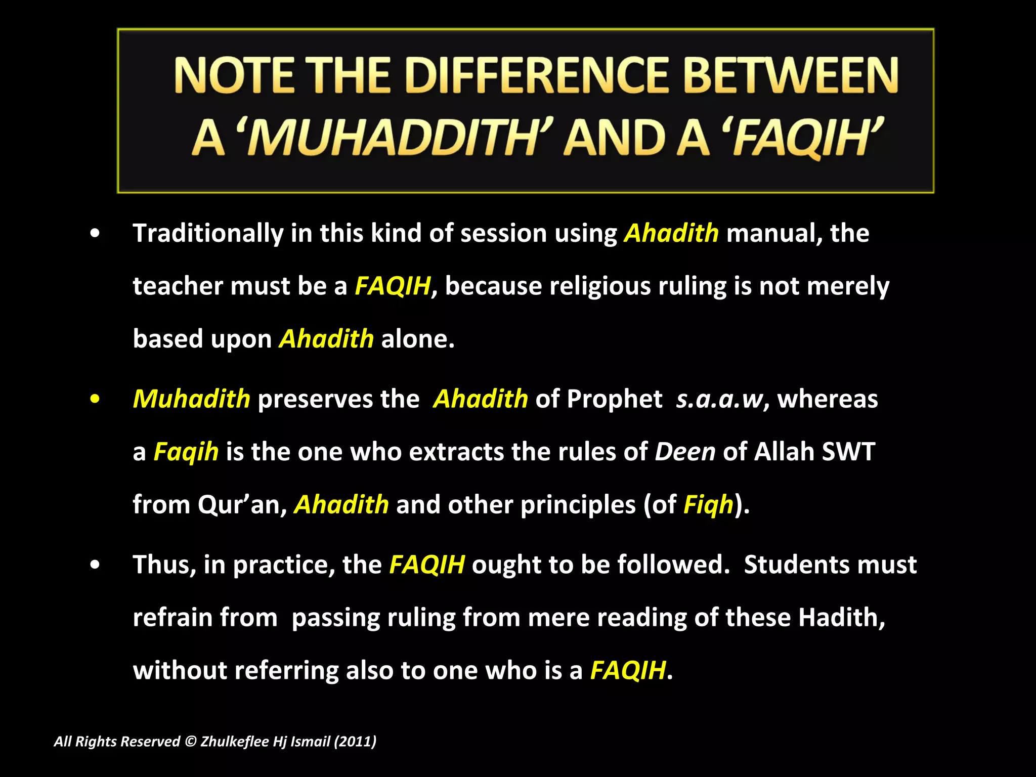 Traditionally in this kind of session using  Ahadith  manual, the teacher must be a  FAQIH , because religious ruling is not merely based upon  Ahadith  alone.  Muhadith  preserves the   Ahadith  of Prophet   s.a.a.w , whereas a  Faqih  is the one who extracts the rules of  Deen  of Allah SWT from Qur’an,  Ahadith   and other principles (of  Fiqh ).  Thus, in practice, the  FAQIH  ought to be followed.  Students must refrain from  passing ruling from mere reading of these Hadith, without referring also to one who is a  FAQIH . All Rights Reserved © Zhulkeflee Hj Ismail (2011 ) 