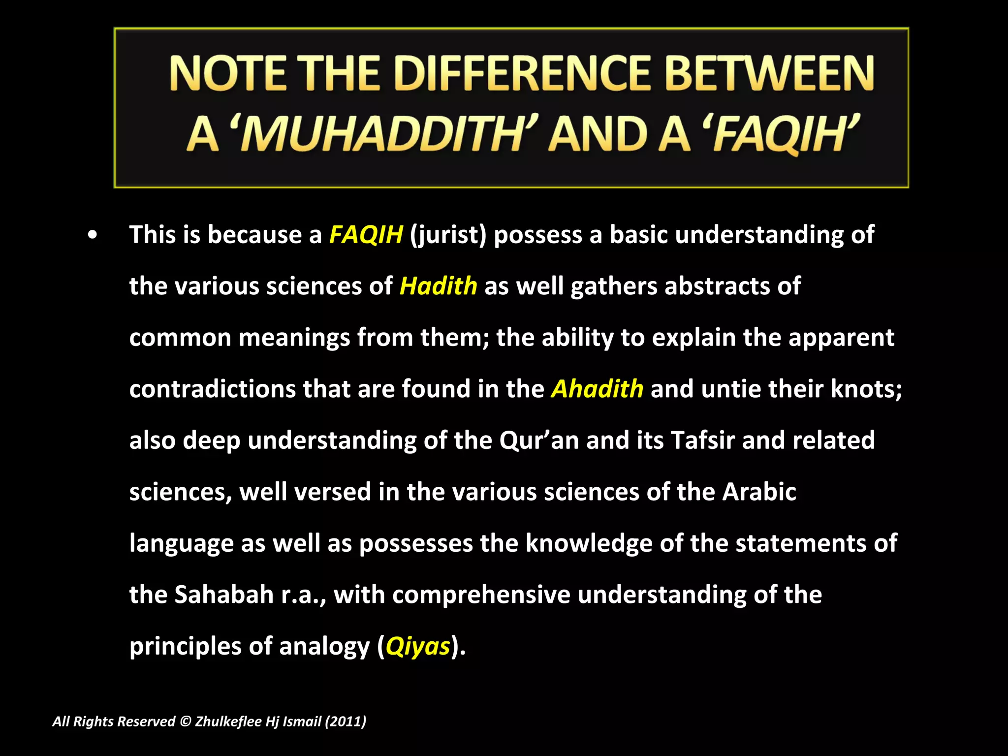 This is because a   FAQIH  (jurist) possess a basic understanding of the various sciences of  Hadith  as well gathers abstracts of common meanings from them; the ability to explain the apparent contradictions that are found in the  Ahadith  and untie their knots; also deep understanding of the Qur’an and its Tafsir and related sciences, well versed in the various sciences of the Arabic language as well as possesses the knowledge of the statements of the Sahabah r.a., with comprehensive understanding of the principles of analogy ( Qiyas ). All Rights Reserved © Zhulkeflee Hj Ismail (2011 ) 